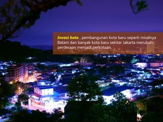 Invasi kota , pembangunan kota baru seperti misalnya
Batam dan banyak kota baru sekitar Jakarta merubah
perdesaan menjadi perkotaan.
 