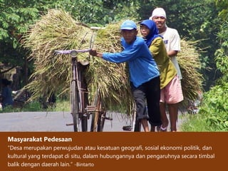 Masyarakat Pedesaan
“Desa merupakan perwujudan atau kesatuan geografi, sosial ekonomi politik, dan
kultural yang terdapat di situ, dalam hubungannya dan pengaruhnya secara timbal
balik dengan daerah lain.” -Bintarto
 