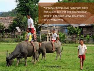 warganya mempunyai hubungan lebih
mendalam dan erat bila dibandingkan
dengan pedesaan lainya diluar batas-
batas wilayahnya.
 