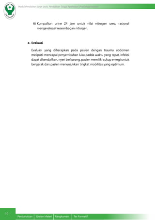 10
Modul Pendidikan Jarak Jauh, Pendidikan Tinggi Kesehatan Prodi Keperawatan
Pendahuluan	 Uraian Materi	 Rangkuman	 Tes Formatif
6)	Kumpulkan urine 24 jam untuk nilai nitrogen urea, rasional
mengevaluasi keseimbagan nitrogen.
e.	Evaluasi
Evaluasi yang diharapkan pada pasien dengan trauma abdomen
meliputi: mencapai penyembuhan luka padda waktu yang tepat, infeksi
dapat dikendalikan, nyeri berkurang, pasien memiliki cukup energi untuk
bergerak dan pasien menunjukkan tingkat mobilitas yang optimum.
 