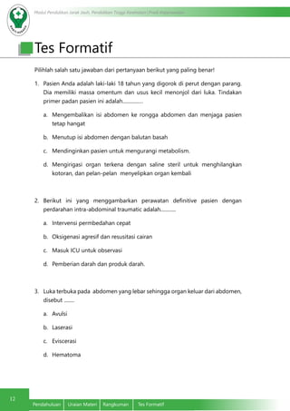 Modul Pendidikan Jarak Jauh, Pendidikan Tinggi Kesehatan Prodi Keperawatan
12
Pendahuluan	 Uraian Materi	 Rangkuman	 Tes Formatif
Tes Formatif
Pilihlah salah satu jawaban dari pertanyaan berikut yang paling benar!
1.	 Pasien Anda adalah laki-laki 18 tahun yang digorok di perut dengan parang.
Dia memiliki massa omentum dan usus kecil menonjol dari luka. Tindakan
primer padan pasien ini adalah.............…
a.	 Mengembalikan isi abdomen ke rongga abdomen dan menjaga pasien
tetap hangat
b.	 Menutup isi abdomen dengan balutan basah
c.	 Mendinginkan pasien untuk mengurangi metabolism.
d.	 Mengirigasi organ terkena dengan saline steril untuk menghilangkan
kotoran, dan pelan-pelan menyelipkan organ kembali
2.	 Berikut ini yang menggambarkan perawatan definitive pasien dengan
perdarahan intra-abdominal traumatic adalah............
a.	 Intervensi permbedahan cepat
b.	 Oksigenasi agresif dan resusitasi cairan
c.	 Masuk ICU untuk observasi
d.	 Pemberian darah dan produk darah.
3.	 Luka terbuka pada abdomen yang lebar sehingga organ keluar dari abdomen,
disebut ........
a.	 Avulsi
b.	 Laserasi
c.	 Eviscerasi
d.	 Hematoma
 