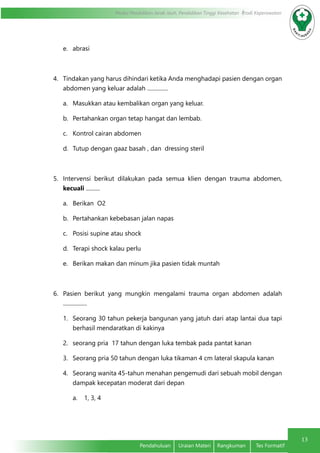 13
Modul Pendidikan Jarak Jauh, Pendidikan Tinggi Kesehatan Prodi Keperawatan
Pendahuluan	 Uraian Materi	 Rangkuman	 Tes Formatif
e.	 abrasi
4.	 Tindakan yang harus dihindari ketika Anda menghadapi pasien dengan organ
abdomen yang keluar adalah ...............
a.	 Masukkan atau kembalikan organ yang keluar.
b.	 Pertahankan organ tetap hangat dan lembab.
c.	 Kontrol cairan abdomen
d.	 Tutup dengan gaaz basah , dan dressing steril
5.	 Intervensi berikut dilakukan pada semua klien dengan trauma abdomen,
kecuali ..........
a.	 Berikan O2
b.	 Pertahankan kebebasan jalan napas
c.	 Posisi supine atau shock
d.	 Terapi shock kalau perlu
e.	 Berikan makan dan minum jika pasien tidak muntah
6.	 Pasien berikut yang mungkin mengalami trauma organ abdomen adalah
.................
1.	 Seorang 30 tahun pekerja bangunan yang jatuh dari atap lantai dua tapi
berhasil mendaratkan di kakinya
2.	 seorang pria 17 tahun dengan luka tembak pada pantat kanan
3.	 Seorang pria 50 tahun dengan luka tikaman 4 cm lateral skapula kanan
4.	 Seorang wanita 45-tahun menahan pengemudi dari sebuah mobil dengan
dampak kecepatan moderat dari depan
a.	 1, 3, 4
 