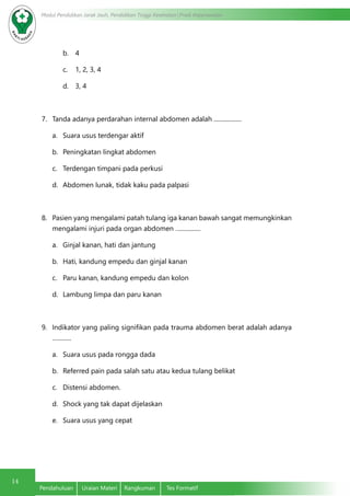 14
Modul Pendidikan Jarak Jauh, Pendidikan Tinggi Kesehatan Prodi Keperawatan
Pendahuluan	 Uraian Materi	 Rangkuman	 Tes Formatif
b.	 4
c.	 1, 2, 3, 4
d.	 3, 4
7.	 Tanda adanya perdarahan internal abdomen adalah ..................
a.	 Suara usus terdengar aktif
b.	 Peningkatan lingkat abdomen
c.	 Terdengan timpani pada perkusi
d.	 Abdomen lunak, tidak kaku pada palpasi
8.	 Pasien yang mengalami patah tulang iga kanan bawah sangat memungkinkan
mengalami injuri pada organ abdomen ….............
a.	 Ginjal kanan, hati dan jantung
b.	 Hati, kandung empedu dan ginjal kanan
c.	 Paru kanan, kandung empedu dan kolon
d.	 Lambung limpa dan paru kanan
9.	 Indikator yang paling signifikan pada trauma abdomen berat adalah adanya
….........
a.	 Suara usus pada rongga dada
b.	 Referred pain pada salah satu atau kedua tulang belikat
c.	 Distensi abdomen.
d.	 Shock yang tak dapat dijelaskan
e.	 Suara usus yang cepat
 