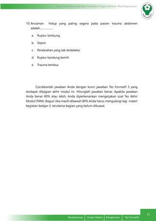 15
Modul Pendidikan Jarak Jauh, Pendidikan Tinggi Kesehatan Prodi Keperawatan
Pendahuluan	 Uraian Materi	 Rangkuman	 Tes Formatif
10.	Ancaman hidup yang paling segera pada pasien trauma abdomen
adalah...................
a.	 Ruptur lambung
b.	 Sepsis
c.	 Perdarahan yang tak terdeteksi
d.	 Ruptur kandung kemih
e.	 Trauma tembus
Cocokkanlah jawaban Anda dengan kunci jawaban Tes Formatif 3 yang
terdapat dibagian akhir modul ini. Hitunglah jawaban benar. Apabila jawaban
Anda benar 80% atau lebih, Anda diperkenankan mengerjakan soal Tes Akhir
Modul (TAM). Bagus! Jika masih dibawah 80% Anda harus mengulangi lagi materi
kegiatan belajar-3, terutama bagian yang belum dikuasai.
 