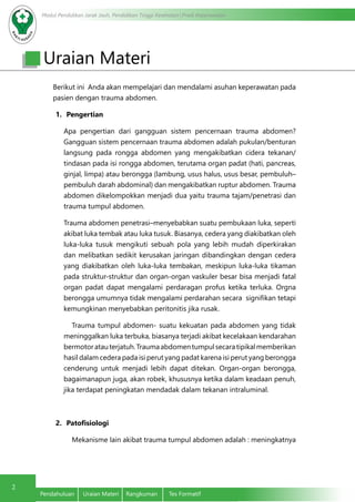 Modul Pendidikan Jarak Jauh, Pendidikan Tinggi Kesehatan Prodi Keperawatan
2
Pendahuluan	 Uraian Materi	 Rangkuman	 Tes Formatif
Berikut ini Anda akan mempelajari dan mendalami asuhan keperawatan pada
pasien dengan trauma abdomen.
1.	 Pengertian
Apa pengertian dari gangguan sistem pencernaan trauma abdomen?
Gangguan sistem pencernaan trauma abdomen adalah pukulan/benturan
langsung pada rongga abdomen yang mengakibatkan cidera tekanan/
tindasan pada isi rongga abdomen, terutama organ padat (hati, pancreas,
ginjal, limpa) atau berongga (lambung, usus halus, usus besar, pembuluh–
pembuluh darah abdominal) dan mengakibatkan ruptur abdomen. Trauma
abdomen dikelompokkan menjadi dua yaitu trauma tajam/penetrasi dan
trauma tumpul abdomen.
Trauma abdomen penetrasi–menyebabkan suatu pembukaan luka, seperti
akibat luka tembak atau luka tusuk. Biasanya, cedera yang diakibatkan oleh
luka-luka tusuk mengikuti sebuah pola yang lebih mudah diperkirakan
dan melibatkan sedikit kerusakan jaringan dibandingkan dengan cedera
yang diakibatkan oleh luka-luka tembakan, meskipun luka-luka tikaman
pada struktur-struktur dan organ-organ vaskuler besar bisa menjadi fatal
organ padat dapat mengalami perdaragan profus ketika terluka. Orgna
berongga umumnya tidak mengalami perdarahan secara signifikan tetapi
kemungkinan menyebabkan peritonitis jika rusak.
Trauma tumpul abdomen- suatu kekuatan pada abdomen yang tidak
meninggalkan luka terbuka, biasanya terjadi akibat kecelakaan kendarahan
bermotoratauterjatuh.Traumaabdomentumpulsecaratipikalmemberikan
hasil dalam cedera pada isi perut yang padat karena isi perut yang berongga
cenderung untuk menjadi lebih dapat ditekan. Organ-organ berongga,
bagaimanapun juga, akan robek, khususnya ketika dalam keadaan penuh,
jika terdapat peningkatan mendadak dalam tekanan intraluminal.
2.	 Patofisiologi
Mekanisme lain akibat trauma tumpul abdomen adalah : meningkatnya
Uraian Materi
 