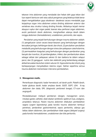 3
Modul Pendidikan Jarak Jauh, Pendidikan Tinggi Kesehatan Prodi Keperawatan
Pendahuluan	 Uraian Materi	 Rangkuman	 Tes Formatif
tekanan intra abdomen yang mendadak dan hebat oleh gaya tekan dari
luar seperti benturan setir atau sabuk pengaman yang letaknya tidak benar
dapat mengakibatkan gaya akselerasi– deselerasi secara mendadak juga
terjepitnya organ intra abdomen antara dinding abdomen anterior dan
vertebrae atau struktur tulang dinding thoraks. Akibatnya terjadi memar
ataupun ruptur dari organ padat, laserasi atau perforasi organ abdomen,
avulsi pembuluh darah abdomen, menghasilkan adanya darah dalam
rongga abdomen (hemoabdomen), uroabdomen, perinonitis, dan sepsis.
Perubahan yang terjadi berhubungan dengan trauma abdomen adalah:
(1) pengeluaran cairan secara besar-besaran yang berhubungan dengan
kerusakan jaringan, kehilangan darah, dan shock, (2) perubahan-perubahan
metabolik yang berhubungan dengan stress dan pelepasan catecholamine,
(3) permasalahan koagulasi yang berhubungan dengan pendarahan yang
banyak dan transfusi, (4) pembengkakan, infeksi, dan pembentukan abses
sebagai akibat dari pelepasan sekresi GI dan bakteria ke dalam selaput
perut, dan (5) gangguan nutrisi dan elektrolit yang berkembang sebagai
akibat kerusakan keutuhan sistem saluran GI. Hypovolemia dan shock yang
berkepanjangan menyebabkan iskemia organ. Sekitar seperlima semua
trauma abdomen memerlukan intervensi pembedahan.
3.	 Managemen medis.
Pemeriksaan diagnostic: kadar hematocrit, sel darah putih. Platelit darah,
kadar glukosa darah, kadar amylase darah, SGOT, SGPT, LDH. X-ray
abdomen dan dada, DPL (diagnostic peritoneal lavage), CT-scan dan
angiografi.
Penatalaksanaan meliputi pemberian oksigen, managemen cairan,
intubasi gaster, catheter, obat-obatan (antibiotic spektrum luas, analgesic,
propilaksis tetanus). Pasien trauma abdomen dilakukan pembedahan
segera (urgent laparotomy) pada kondisi trauma abdomen tembus/
penetrasi, perdarahan gastrointestinal, sepsis peritonitis, adanya gas
bebas dalam abdomen, dan pembedahan tidak segera (delayed surgery)
pada kondisi hemoabdomen, uroabdomen dan bile peritonitis.
 