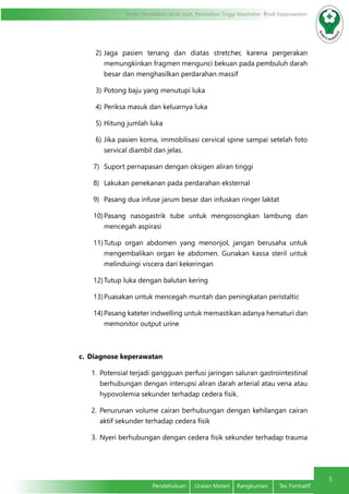 5
Modul Pendidikan Jarak Jauh, Pendidikan Tinggi Kesehatan Prodi Keperawatan
Pendahuluan	 Uraian Materi	 Rangkuman	 Tes Formatif
2)	Jaga pasien tenang dan diatas stretcher, karena pergerakan
memungkinkan fragmen mengunci bekuan pada pembuluh darah
besar dan menghasilkan perdarahan massif
3)	Potong baju yang menutupi luka
4)	Periksa masuk dan keluarnya luka
5)	Hitung jumlah luka
6)	Jika pasien koma, immobilisasi cervical spine sampai setelah foto
servical diambil dan jelas.
7)	 Suport pernapasan dengan oksigen aliran tinggi
8)	 Lakukan penekanan pada perdarahan eksternal
9)	 Pasang dua infuse jarum besar dan infuskan ringer laktat
10)	Pasang nasogastrik tube untuk mengosongkan lambung dan
mencegah aspirasi
11)	Tutup organ abdomen yang menonjol, jangan berusaha untuk
mengembalikan organ ke abdomen. Gunakan kassa steril untuk
melinduingi viscera dari kekeringan
12)	Tutup luka dengan balutan kering
13)	Puasakan untuk mencegah muntah dan peningkatan peristaltic
14)	Pasang kateter indwelling untuk memastikan adanya hematuri dan
memonitor output urine
c.	 Diagnose keperawatan
1.	 Potensial terjadi gangguan perfusi jaringan saluran gastrointestinal
berhubungan dengan interupsi aliran darah arterial atau vena atau
hypovolemia sekunder terhadap cedera fisik.
2.	 Penurunan volume cairan berhubungan dengan kehilangan cairan
aktif sekunder terhadap cedera fisik
3.	 Nyeri berhubungan dengan cedera fisik sekunder terhadap trauma
 