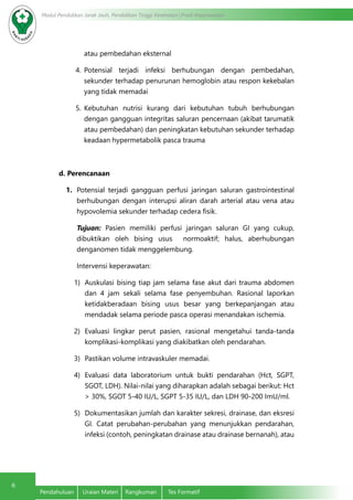 6
Modul Pendidikan Jarak Jauh, Pendidikan Tinggi Kesehatan Prodi Keperawatan
Pendahuluan	 Uraian Materi	 Rangkuman	 Tes Formatif
atau pembedahan eksternal
4.	 Potensial terjadi infeksi berhubungan dengan pembedahan,
sekunder terhadap penurunan hemoglobin atau respon kekebalan
yang tidak memadai
5.	 Kebutuhan nutrisi kurang dari kebutuhan tubuh berhubungan
dengan gangguan integritas saluran pencernaan (akibat tarumatik
atau pembedahan) dan peningkatan kebutuhan sekunder terhadap
keadaan hypermetabolik pasca trauma
d.	Perencanaan
1.	 Potensial terjadi gangguan perfusi jaringan saluran gastrointestinal
berhubungan dengan interupsi aliran darah arterial atau vena atau
hypovolemia sekunder terhadap cedera fisik.
Tujuan: Pasien memiliki perfusi jaringan saluran GI yang cukup,
dibuktikan oleh bising usus normoaktif; halus, aberhubungan
denganomen tidak menggelembung.
Intervensi keperawatan:
1)	 Auskulasi bising tiap jam selama fase akut dari trauma abdomen
dan 4 jam sekali selama fase penyembuhan. Rasional laporkan
ketidakberadaan bising usus besar yang berkepanjangan atau
mendadak selama periode pasca operasi menandakan ischemia.
2)	 Evaluasi lingkar perut pasien, rasional mengetahui tanda-tanda
komplikasi-komplikasi yang diakibatkan oleh pendarahan.
3)	 Pastikan volume intravaskuler memadai.
4)	 Evaluasi data laboratorium untuk bukti pendarahan (Hct, SGPT,
SGOT, LDH). Nilai-nilai yang diharapkan adalah sebagai berikut: Hct
> 30%, SGOT 5-40 IU/L, SGPT 5-35 IU/L, dan LDH 90-200 ImU/ml.
5)	 Dokumentasikan jumlah dan karakter sekresi, drainase, dan eksresi
GI. Catat perubahan-perubahan yang menunjukkan pendarahan,
infeksi (contoh, peningkatan drainase atau drainase bernanah), atau
 