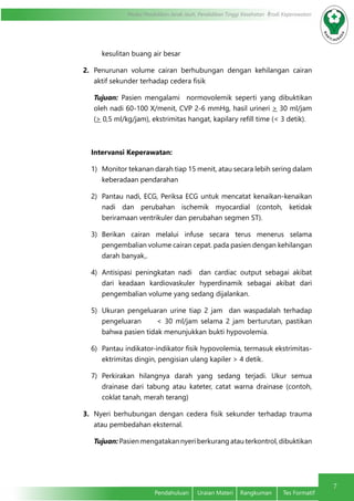 7
Modul Pendidikan Jarak Jauh, Pendidikan Tinggi Kesehatan Prodi Keperawatan
Pendahuluan	 Uraian Materi	 Rangkuman	 Tes Formatif
kesulitan buang air besar
2.	 Penurunan volume cairan berhubungan dengan kehilangan cairan
aktif sekunder terhadap cedera fisik
Tujuan: Pasien mengalami normovolemik seperti yang dibuktikan
oleh nadi 60-100 X/menit, CVP 2-6 mmHg, hasil urineri > 30 ml/jam
(> 0,5 ml/kg/jam), ekstrimitas hangat, kapilary refill time (< 3 detik).
Intervansi Keperawatan:
1)	 Monitor tekanan darah tiap 15 menit, atau secara lebih sering dalam
keberadaan pendarahan
2)	 Pantau nadi, ECG, Periksa ECG untuk mencatat kenaikan-kenaikan
nadi dan perubahan ischemik myocardial (contoh, ketidak
beriramaan ventrikuler dan perubahan segmen ST).
3)	 Berikan cairan melalui infuse secara terus menerus selama
pengembalian volume cairan cepat. pada pasien dengan kehilangan
darah banyak,.
4)	 Antisipasi peningkatan nadi dan cardiac output sebagai akibat
dari keadaan kardiovaskuler hyperdinamik sebagai akibat dari
pengembalian volume yang sedang dijalankan.
5)	 Ukuran pengeluaran urine tiap 2 jam dan waspadalah terhadap
pengeluaran < 30 ml/jam selama 2 jam berturutan, pastikan
bahwa pasien tidak menunjukkan bukti hypovolemia.
6)	 Pantau indikator-indikator fisik hypovolemia, termasuk ekstrimitas-
ektrimitas dingin, pengisian ulang kapiler > 4 detik.
7)	 Perkirakan hilangnya darah yang sedang terjadi. Ukur semua
drainase dari tabung atau kateter, catat warna drainase (contoh,
coklat tanah, merah terang)
3.	 Nyeri berhubungan dengan cedera fisik sekunder terhadap trauma
atau pembedahan eksternal.
Tujuan: Pasien mengatakan nyeri berkurang atau terkontrol, dibuktikan
 