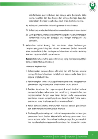 9
Modul Pendidikan Jarak Jauh, Pendidikan Tinggi Kesehatan Prodi Keperawatan
Pendahuluan	 Uraian Materi	 Rangkuman	 Tes Formatif
keterlambatan penyembuhan, dan rainase yang bernanah. Catat
warna, karakter, dan bau busuk dari semua drainase. Laporkan
keberadaan drainase yang berbau tidak enak dan tidak normal.
4)	 Kolaborasi pemberian antibiotik parenteral sesuai waktu.
5)	 Kolaborasi pemberian tetanus immunoglobulin dan tetanus toxoid
6)	 Ganti pembalut, menggunakan tekhnik aspetik rasional mencegah
kontaminasi silang dari berbagai luka dengan mengganti satu
pembalut.
5.	 Kebutuhan nutrisi kurang dari kebutuhan tubuh berhubungan
dengan gangguan integritas saluran pencernaan (akibat tarumatik
atau pembedahan) dan peningkatan kebutuhan sekunder terhadap
keadaan hypermetabolik pasca trauma.
Tujuan: kebutuhan nutrisi pasien tercukupi yang memadai dibuktikan
dengan keseimbangan nitrogen
Intervansi Keperawatan:
1)	Kolaborasikan dengan dokter, ahli diet, dan ahli farmasi, rasional
memperkirakan kebutuhan metabolisme pasien pada dasar jenis
cedera, tingkat aktivitas
2)	Pertimbangkan cedera khusus pasien dengan trauma hingga saluran
pencernaan bagian atas akan diberi makan secara enteral.
3)	Pastikan kepatenan dari pipa nasogastrik atau intestinal, rasional
mempertahankan dekompresi dan mendorong penyembuhan dan
mengembalikan fungsi usus besar. Jangan mulai meng-enteral
pemberian makan sampai fungsi usus besar kembali (yaitu, suara-
suara usus besar terdengar, pasien merasakan lapar).
4)	Kenali bahwa narkotika menurunkan motilitas saluran pencernaan
dan akan menyebabkan mual dan muntah.
5)	TimbangBBpasiensetiaphari,rasionalmengevaluasikecenderungan
penurunan berat badan. Waspadalah terhadap penurunan terus
menerus berat badan, dan evaluasi kehilangannnya dengan menaksir
dan membandingkan dengan volume status dan pergantian cairan.
 