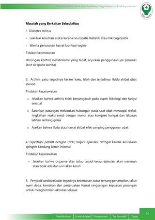 10
Modul Pendidikan Jarak Jauh, Pendidikan Tinggi Kesehatan Prodi Keperawatan
Pendahuluan	 Uraian Materi	 Rangkuman	 Tes Formatif	 Tugas
Masalah yang Berkaitan Seksulalitas
1. Diabetes militus
-   Laki-laki kesulitan ereksi karena neuropatri diabetik atau mikroagiopatik
-   Wanita penurunan hasrat lubrikasi vagina
Tidakan keperawatan
Dorongan kontrol metabolisme yang tepat, anjurkan penggunaan jeli pelumas
larut air (pada wanita)
3.  Arthiris yaitu terjadinya keram, kaku, lelah dan terjadinya libido akibat obat
steriod
Tindakan keperawatan
o	 Jelaskan bahwa arthiris tidak berpengaruh pada aspek fsikologi dan fungsi
seksual
o	 Sarankan pasangan melakukan hubungan pada saat obat mencapai reaksi,
tingkatkan reaksi sendi dengan mandi atau kompres hangat dan lakukan
latihan rentang gerak
o	 Ajarkan bahwa libdo atau hasrat akibat efek samping penggunan obat
4.  Hipertropi prostat benigne (BPH) terjadi ejakulasi retrogat karena kerusakan
spingter kandung kemih internal
Tindakan keperawatan
-	 Jelaskan bahwa orgasme akan tetap terjadi terapi ejakulasi akan menurun
atau tidak ada dan urin akan keruh
5.    Penyakit kardiovaskular terjadinya kecemasan, takut tentang penampilan, takut
nyeri dada, kematian dan penaruahan hasrat rangsangan kepuasan pasangan
untuk menghentikan aktivitas seksual
 