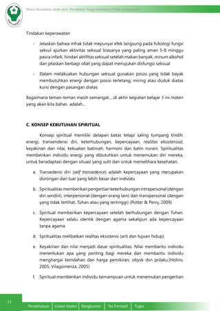 11
Modul Pendidikan Jarak Jauh, Pendidikan Tinggi Kesehatan Prodi Keperawatan
Pendahuluan	 Uraian Materi	 Rangkuman	 Tes Formatif	 Tugas
Tindakan keperawatan  
-	 Jelaskan bahwa infrak tidak mepunyai efek langsung pada fsikologi fungsi
seksul ajurkan aktivitas seksual biasanya yang paling aman 5-8 minggu
pasca infark, hindari aktifitas seksual setelah makan banyak, minum alkohol
dan jelaskan berbagi obat yang dapat menujukan disfungsi seksual
-	 Dalam melakuakan hubungan seksual gunakan posisi yang tidak bayak
membutuhkan energi dengan posisi terletang, miring atau duduk diatas
kursi dengan pasangan diatas
Bagaimana teman-teman masih semangat.....di akhir kegiatan belajar 3 ini materi
yang akan kita bahas adalah...
C. KONSEP KEBUTUHAN SPIRITUAL
	 Konsep spiritual memiliki delapan batas tetapi saling tumpang tindih:
energi, transendensi diri, keterhubungan, kepercayaan, realitas eksistensial,
keyakinan dan nilai, kekuatan batiniah, harmoni dan batin nurani. Spiritualitas
memberikan individu energi yang dibutuhkan untuk menemukan diri mereka,
untuk beradaptasi dengan situasi yang sulit dan untuk memelihara kesehatan.
a.	 Transedensi diri (self transedence) adalah kepercayaan yang merupakan
dorongan dari luar yang lebih besar dari individu.
b.	 Spiritualitas memberikan pengertian keterhubungan intrapersonal (dengan
diri sendiri), interpersonal (dengan orang lain) dan transpersonal (dengan
yang tidak terlihat, Tuhan atau yang tertinggi) (Potter & Perry, 2009)
c.	 Spiritual memberikan kepercayaan setelah berhubungan dengan Tuhan.
Kepercayaan selalu identik dengan agama sekalipun ada kepercayaan
tanpa agama.
d.	 Spritualitas melibatkan realitas eksistensi (arti dan tujuan hidup).
e.	 Keyakinan dan nilai menjadi dasar spiritualitas. Nilai membantu individu
menentukan apa yang penting bagi mereka dan membantu individu
menghargai keindahan dan harga pemikiran, obysk dsn prilaku.(Holins,
2005; Vilagomenza, 2005)
f.	 Spiritual memberikan individu kemampuan untuk menemukan pengertian
 