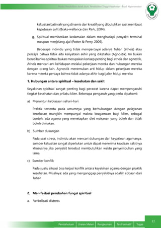 12
Modul Pendidikan Jarak Jauh, Pendidikan Tinggi Kesehatan Prodi Keperawatan
Pendahuluan	 Uraian Materi	 Rangkuman	 Tes Formatif	 Tugas
kekuatan batiniah yang dinamis dan kreatif yang dibutuhkan saat membuat
keputusan sulit (Braks-wallance dan Park, 2004).
g.	 Spiritual memberikan kedamaian dalam menghadapi penyakit terminal
maupun menjelang ajal (Potter & Perry, 2009).
	 Beberapa individu yang tidak mempercayai adanya Tuhan (atheis) atau
percaya bahwa tidak ada kenyataan akhir yang diketahui (Agnostik). Ini bukan
berati bahwa spiritual bukan merupakan konsep penting bagi atheis dan agnostik,
Atheis mencari arti kehidupan melalui pekerjaan mereka dan hubungan mereka
dengan orang lain. Agnostik menemukan arti hidup dalam pekerjaan mereka
karena mereka percaya bahwa tidak adanya akhir bagi jalan hidup mereka
1. Hubungan antara spiritual – kesehatan dan sakit
Keyakinan spiritual sangat penting bagi perawat karena dapat mempengaruhi
tingkat kesehatan dan prilaku klien. Beberapa pengaruh yang perlu dipahami:
a)   Menuntun kebiasaan sehari-hari
Praktik tertentu pada umumnya yang berhubungan dengan pelayanan
kesehatan mungkin mempunyai makna keagamaan bagi klien, sebagai
contoh: ada agama yang menetapkan diet makanan yang boleh dan tidak
boleh dimakan.
b)   Sumber dukungan
Pada saat stress, individu akan mencari dukungan dari keyakinan agamanya. 
sumber kekuatan sangat diperlukan untuk dapat menerima keadaan  sakitnya
khususnya jika penyakit tersebut membutuhkan waktu penyembuhan yang
lama.
c)   Sumber konflik
Pada suatu situasi bisa terjasi konflik antara keyakinan agama dengan praktik
kesehatan. Misalnya: ada yang menganggap penyakitnya adalah cobaan dari
Tuhan
2.   Manifestasi perubahan fungsi spiritual
a.    Verbalisasi distress
 