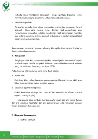13
Modul Pendidikan Jarak Jauh, Pendidikan Tinggi Kesehatan Prodi Keperawatan
Pendahuluan	 Uraian Materi	 Rangkuman	 Tes Formatif	 Tugas
Individu yang mengalami gangguan  fungsi spiritual, biasanya  akan
meverbalisasikan yang dialaminya untuk mendalatkan bantuan.
b.    Perubahan perilaku
Perubahan perilaku juga dapat merupakan manifestasi gangguan fungsi
spiritual.  Klien yang merasa cemas dengan hasil pemeriksaan atau
menunjukkan kemarahan setelah mendengar hasil pemeriksaan mungkin
saja sedang menderita distress spiritual. Untuk jelasnya berikut terdapat tabel
ekspresi kebutuhan spiritual.
Sama dengan kebutuhan seksual, sekarang kita aplikasikan konsep di atas ke
dalam asuhan keperawatan.
1.   Pengkajian
Pengkajian dilakukan untuk mendapatkan data subyektif dan obyektif. Aspek
spiritual sangat bersifat subyektif, ini berarti spiritual berbeda untuk individu
yang berbeda pula (Mcsherry dan Ross, 2002)
Pada dasarnya informasi awal yang perlu digali adalah
a.	 Alifiasi nilai
Partisipasi klien dalam kegiatan agama apakah dilakukan secara aktif atau
tidak, Jenis partisipasi dalam kegiatan agama
b.	 Keyakinan agama dan spiritual
Praktik kesehatan misalnya diet,  mencari dan menerima ritual atau upacara
agama,  strategi koping.
	 Nilai agama atau spiritual, mempengaruhi tujuan dan arti hidup, Tujuan
dan arti kematian, Kesehatan dan arti pemeliharaan serta Hubungan dengan 
Tuhan, diri sendiri dan orang lain
2.  Diagnosa Keperawatan
a)	 Distress spiritual
 