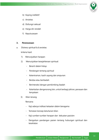 14
Modul Pendidikan Jarak Jauh, Pendidikan Tinggi Kesehatan Prodi Keperawatan
Pendahuluan	 Uraian Materi	 Rangkuman	 Tes Formatif	 Tugas
b)	 Koping inefektif
c)	 Ansietas
d)	 Disfungsi seksual
e)	 Harga diri rendah
f)	 Keputusasaan
3.       Perencanaan
a.      Distress spiritual b.d anxietas
kriteria hasil:
1)     Menunjukkan harapan
2)      Menunjukkan kesejahteraan spiritual:
-	 Berarti dalam hidup
-	 Pandangan tentang spiritual
-	 Ketentraman, kasih sayang dan ampunan
-	 Berdoa atau beribadah
-	 Berinteraksi dengan pembimbing ibadah
-	 Keterkaitan denganorang lain, untuk berbagi pikiran, perasaan dan
kenyataan
3)      Klien tenang
 Rencana:
-	 Kaji adanya indikasi ketaatan dalam beragama
-	 Tentukan konsep ketuhanan klien
-	 Kaji sumber-sumber harapan dan  kekuatan pasisien
-	 Dengarkan pandangan pasien tentang hubungan spiritiual dan
kesehatan
 