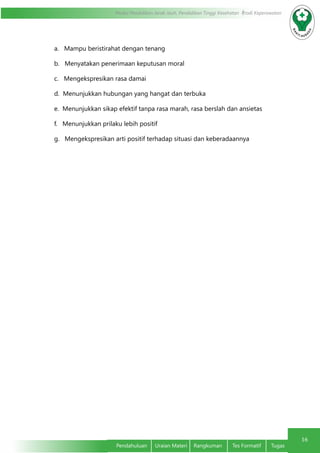 16
Modul Pendidikan Jarak Jauh, Pendidikan Tinggi Kesehatan Prodi Keperawatan
Pendahuluan	 Uraian Materi	 Rangkuman	 Tes Formatif	 Tugas
a.   Mampu beristirahat dengan tenang
b.   Menyatakan penerimaan keputusan moral
c.   Mengekspresikan rasa damai
d.  Menunjukkan hubungan yang hangat dan terbuka
e.  Menunjukkan sikap efektif tanpa rasa marah, rasa berslah dan ansietas
f.   Menunjukkan prilaku lebih positif
g.   Mengekspresikan arti positif terhadap situasi dan keberadaannya
 