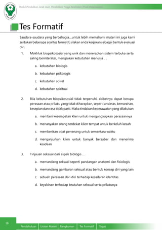 Modul Pendidikan Jarak Jauh, Pendidikan Tinggi Kesehatan Prodi Keperawatan
18
Pendahuluan	 Uraian Materi	 Rangkuman	 Tes Formatif	 Tugas
Tes Formatif
Saudara-saudara yang berbahagia....untuk lebih memahami materi ini juga kami
sertakan beberapa soal tes formatif, silakan anda kerjakan sebagai bentuk evaluasi
diri.
1. Makhluk biopsikososial yang unik dan menerapkan sistem terbuka serta
saling berinteraksi, merupakan kebutuhan manusia .. .
a.	 kebutuhan biologis
b.	 kebutuhan psikologis
c.	 kebutuhan sosial
d.	 kebutuhan spiritual
2. Bila kebutuhan biopsikososial tidak terpenuhi, akibatnya dapat berupa
perasaan atau prilaku yang tidak diharapkan, seperti ansietas, kemarahan,
kesepian dan rasa tidak pasti. Maka tindakan keperawatan yang dilakukan
a.	 memberi kesempatan klien untuk mengungkapkan perasaannya
b.	 menanyakan orang terdekat klien tempat untuk berkeluh kesah
c.	 memberikan obat penenang untuk sementara waktu
d.	 menganjurkan klien untuk banyak bersabar dan menerima
keadaan
3. Tinjauan seksual dari aspek biologis .. .
a.	 memandang seksual seperti pandangan anatomi dan fisiologis
b.	 memandang gambaran seksual atau bentuk konsep diri yang lain
c.	 sebuah perasaan dari diri terhadap kesadaran identitas
d.	 keyakinan terhadap keutuhan seksual serta prilakunya
 