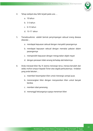 19
Modul Pendidikan Jarak Jauh, Pendidikan Tinggi Kesehatan Prodi Keperawatan
Pendahuluan	 Uraian Materi	 Rangkuman	 Tes Formatif	 Tugas
4. Tahap oedipal atau falik terjadi pada usia .. .
a.	 10 tahun
b.	 3-5 tahun
c.	 6-12 tahun
d.	 13-17 tahun
5. Transeksualisme  adalah bentuk penyimpangan seksual orang dewasa
ditandai ..
a.	 mendapat kepuasan seksual dengan menyakiti pasangannya
b.	 mendapat kepuasan seksual dengan memakai pakaian dalam
pasangannya
c.	 memperoleh kepuasan dengan mengunakan objek mayat
d.	 dengan perasaan tidak senang terhadap alat kelaminya
6. Anda merawat klien Ny. R. karena menangis terus, merasa bersalah dan
selalu mohon ampun kepada Tuhan atas segala perbuatannya. tindakan
yang anda lakukan .. .
a.	 meemberi kesempatan klien untuk menangis sampai puas
b.	 menenangkan klien dengan menyarankan klien untuk banyak
berdoa
c.	 memberi obat penenang
d.	 memanggil keluarganya supaya menemani klien
 