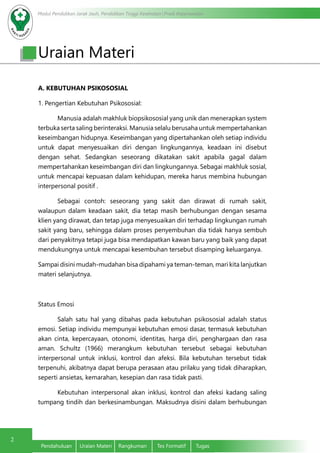Modul Pendidikan Jarak Jauh, Pendidikan Tinggi Kesehatan Prodi Keperawatan
2
Pendahuluan	 Uraian Materi	 Rangkuman	 Tes Formatif	 Tugas
Uraian Materi
A. KEBUTUHAN PSIKOSOSIAL
1. Pengertian Kebutuhan Psikososial:
	 Manusia adalah makhluk biopsikososial yang unik dan menerapkan system
terbuka serta saling berinteraksi. Manusia selalu berusaha untuk mempertahankan
keseimbangan hidupnya. Keseimbangan yang dipertahankan oleh setiap individu
untuk dapat menyesuaikan diri dengan lingkungannya, keadaan ini disebut
dengan sehat. Sedangkan seseorang dikatakan sakit apabila gagal dalam
mempertahankan keseimbangan diri dan lingkungannya. Sebagai makhluk sosial,
untuk mencapai kepuasan dalam kehidupan, mereka harus membina hubungan
interpersonal positif .
	 Sebagai contoh: seseorang yang sakit dan dirawat di rumah sakit,
walaupun dalam keadaan sakit, dia tetap masih berhubungan dengan sesama
klien yang dirawat, dan tetap juga menyesuaikan diri terhadap lingkungan rumah
sakit yang baru, sehingga dalam proses penyembuhan dia tidak hanya sembuh
dari penyakitnya tetapi juga bisa mendapatkan kawan baru yang baik yang dapat
mendukungnya untuk mencapai kesembuhan tersebut disamping keluarganya.
Sampai disini mudah-mudahan bisa dipahami ya teman-teman, mari kita lanjutkan
materi selanjutnya.
Status Emosi
	 Salah satu hal yang dibahas pada kebutuhan psikososial adalah status
emosi. Setiap individu mempunyai kebutuhan emosi dasar, termasuk kebutuhan
akan cinta, kepercayaan, otonomi, identitas, harga diri, penghargaan dan rasa
aman. Schultz (1966) merangkum kebutuhan tersebut sebagai kebutuhan
interpersonal untuk inklusi, kontrol dan afeksi. Bila kebutuhan tersebut tidak
terpenuhi, akibatnya dapat berupa perasaan atau prilaku yang tidak diharapkan,
seperti ansietas, kemarahan, kesepian dan rasa tidak pasti.
	 Kebutuhan interpersonal akan inklusi, kontrol dan afeksi kadang saling
tumpang tindih dan berkesinambungan. Maksudnya disini dalam berhubungan
 