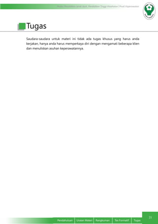 Modul Pendidikan Jarak Jauh, Pendidikan Tinggi Kesehatan Prodi Keperawatan
21
Pendahuluan	 Uraian Materi	 Rangkuman	 Tes Formatif	 Tugas
Tugas
Saudara-saudara untuk materi ini tidak ada tugas khusus yang harus anda
kerjakan, hanya anda harus memperkaya diri dengan mengamati beberapa klien
dan menuliskan asuhan keperawatannya.
 