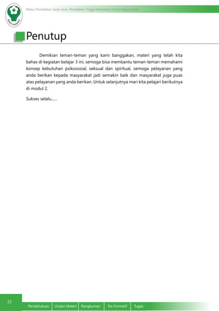 Modul Pendidikan Jarak Jauh, Pendidikan Tinggi Kesehatan Prodi Keperawatan
22
Pendahuluan	 Uraian Materi	 Rangkuman	 Tes Formatif	 Tugas
	 Demikian teman-teman yang kami banggakan, materi yang telah kita
bahas di kegiatan belajar 3 ini, semoga bisa membantu teman-teman memahami
konsep kebutuhan psikososial, seksual dan spiritual, semoga pelayanan yang
anda berikan kepada masyarakat jadi semakin baik dan masyarakat juga puas
atas pelayanan yang anda berikan. Untuk selanjutnya mari kita pelajari berikutnya
di modul 2.
Sukses selalu......
Penutup
 