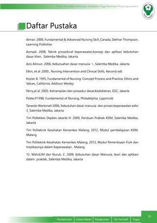 Modul Pendidikan Jarak Jauh, Pendidikan Tinggi Kesehatan Prodi Keperawatan
23
Pendahuluan	 Uraian Materi	 Rangkuman	 Tes Formatif	 Tugas
Daftar Pustaka
Alman. 2000, Fundamental & Advanced Nursing Skill ,Canada, Delmar Thompson,
Learning Publisher.
Asmadi. 2008, Teknik prosedural keperawatan,konsep dan aplikasi kebutuhan
dasar klien, Salemba Medika, Jakarta
Azis Alimun .2006, Kebutuahan dasar manusia I , Salemba Medika, Jakarta
Elkin, et al .2000., Nursing Intervention and Clinical Skills, Aecond edt.
Kozier, B. 1995, Fundamental of Nursing: Concept Process and Practice, Ethics and
Values, California, Addison Wesley
Perry,at al. 2005, Ketrampilan dan prosedur dasar,Kedokteran, EGC, Jakarta
Potter,P.1998, Fundamental of Nursing, Philadelphia, Lippincott
Tarwoto Wartonah.2006, Kebutuhan dasar manusia dan proses keperawatan edisi
3, Salemba Medika, Jakarta
Tim Poltekkes Depkes Jakarta III .2009, Panduan Praktek KDM, Salemba Medika,
Jakarta
Tim Politeknik Kesehatan Kemenkes Malang, 2012, Modul pembelajaran KDM,
Malang
Tim Politeknik Kesehatan Kemenkes Malang, 2012, Modul Pemeriksaan Fisik dan
Implikasinya dalam Keperawatan , Malang
12. Wahid,IM dan Nuruk, C. 2008, Kebutuhan dasar Manusia, teori dan aplikasi
dalam praktek, Salemba Medika, Jakarta
 