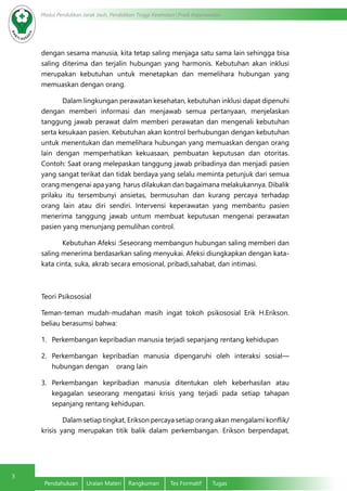3
Modul Pendidikan Jarak Jauh, Pendidikan Tinggi Kesehatan Prodi Keperawatan
Pendahuluan	 Uraian Materi	 Rangkuman	 Tes Formatif	 Tugas
dengan sesama manusia, kita tetap saling menjaga satu sama lain sehingga bisa
saling diterima dan terjalin hubungan yang harmonis. Kebutuhan akan inklusi
merupakan kebutuhan untuk menetapkan dan memelihara hubungan yang
memuaskan dengan orang.
	 Dalam lingkungan perawatan kesehatan, kebutuhan inklusi dapat dipenuhi
dengan memberi informasi dan menjawab semua pertanyaan, menjelaskan
tanggung jawab perawat dalm memberi perawatan dan mengenali kebutuhan
serta kesukaan pasien. Kebutuhan akan kontrol berhubungan dengan kebutuhan
untuk menentukan dan memelihara hubungan yang memuaskan dengan orang
lain dengan memperhatikan kekuasaan, pembuatan keputusan dan otoritas.
Contoh: Saat orang melepaskan tanggung jawab pribadinya dan menjadi pasien
yang sangat terikat dan tidak berdaya yang selalu meminta petunjuk dari semua
orang mengenai apa yang harus dilakukan dan bagaimana melakukannya. Dibalik
prilaku itu tersembunyi ansietas, bermusuhan dan kurang percaya terhadap
orang lain atau diri sendiri. Intervensi keperawatan yang membantu pasien
menerima tanggung jawab untum membuat keputusan mengenai perawatan
pasien yang menunjang pemulihan control.
	 Kebutuhan Afeksi :Seseorang membangun hubungan saling memberi dan
saling menerima berdasarkan saling menyukai. Afeksi diungkapkan dengan kata-
kata cinta, suka, akrab secara emosional, pribadi,sahabat, dan intimasi.
Teori Psikososial
Teman-teman mudah-mudahan masih ingat tokoh psikososial Erik H.Erikson.
beliau berasumsi bahwa:
1.	 Perkembangan kepribadian manusia terjadi sepanjang rentang kehidupan
2.	 Perkembangan kepribadian manusia dipengaruhi oleh interaksi sosial—
hubungan dengan orang lain
3.	 Perkembangan kepribadian manusia ditentukan oleh keberhasilan atau
kegagalan seseorang mengatasi krisis yang terjadi pada setiap tahapan
sepanjang rentang kehidupan.
	 Dalam setiap tingkat, Erikson percaya setiap orang akan mengalami konflik/
krisis yang merupakan titik balik dalam perkembangan. Erikson berpendapat,
 