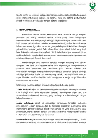 4
Modul Pendidikan Jarak Jauh, Pendidikan Tinggi Kesehatan Prodi Keperawatan
Pendahuluan	 Uraian Materi	 Rangkuman	 Tes Formatif	 Tugas
konflik-konflik ini berpusat pada perkembangan kualitas psikologi atau kegagalan
untuk mengembangkan kualitas itu. Selama masa ini, potensi pertumbuhan
pribadi meningkat. Begitu juga dengan potensi kegagalan.
B. KEBUTUHAN SEKSUAL
	 Kebutuhan seksual adalah kebutuhan dasar manusia berupa ekspresi
perasaan dua orang indivudu secara pribadi yang saling menghargai,
memperhatikan, dan menyayangi sehingga terjadi hubungan timbal balik (feed
back) antara  kedua individu tersebut. Kata seks sering digunakan dalam dua cara.
Paling umum seks digunakan untuk mengacu pada bagian fisik dari berhubungan,
yaitu aktifitas seksual genital. Seksualitas dilain pihak adalah istilah yang lebih
luas. Seksualitas diekspresikan melalui interaksi dan hubungan dengan individu
dari jenis kelamin yang berbeda atau sama dan mencangkup pikiran, pengalaman,
pelajaran, ideal, nilai, fantasi, dan emosi.
	 Perkembangan seks manusia berbeda dengan binatang dan bersifat
kompleks. Jika pada binatang seks hanya untuk kepentingan mempertahankan
generasi atau keturunan dan dilakukan pada musim tertentu dan
berdasarkan dorongan insting. Pada manusia seksual berkaitan dengan biologis,
fisiologis, psikologis, sosial  dan  norma yang berlaku. Hubungan seks manusia
dapat dikatakan bersifat sakral dan mulia sehingga secara wajar hanya dibenarkan
dalam ikatan pernikahan.      
Selanjutnya mari kita pelajari tinjauan seksual dari beberapa aspek:
Aspek biologis: aspek ini kita memandang seksual seperti pandangan anatomi
dan fisiologis dari sistem reproduksi (seksual)  kemampuan organ seks, dan
adanya hormonal serta sistem sarap yang berfungsi atau berhubungan dengan
kebutuhan seksual.
Aspek psikologis: aspek ini merupakan pandangan terhadap indentitas
jenis kelamin sebuah perasaan dari diri terhadap kesadaran identitasnya serta
memandang gambaran seksual atau bentuk konsep diri yang lain. Misalnya kalau
perempuan, merasa tertarik dengan laki-laki, akan berhias mempercantik diri bila
bertemu laki-laki, demikian pula sebaliknya.
Aspek sosial budaya merupakan pandangan budaya atau keyakinan yang  berlaku
di masyarakat terhadap keutuhan seksual serta prilakunya di masyarakat. Misalnya
 
