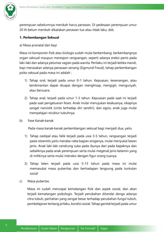 5
Modul Pendidikan Jarak Jauh, Pendidikan Tinggi Kesehatan Prodi Keperawatan
Pendahuluan	 Uraian Materi	 Rangkuman	 Tes Formatif	 Tugas
perempuan sebelumnya menikah harus perawan. Di pedesaan perempuan umur
20 th belum menikah dikatakan perawan tua atau tidak laku, dsb.
1. Perkembangan Seksual
a) Masa pranatal dan bayi
Masa ini komponen fisik atau biologis sudah mulai berkembang. berkembangnya
organ seksual maupun merespon rangsangan, seperti adanya ereksi penis pada
laki-laki dan adanya pelumas vagian pada wanita. Perilaku ini terjadi ketika mandi,
bayi merasakan adanya perasaan senang (Sigmund Freud), tahap perkembangan
psiko seksual pada masa ini adalah :
1)	 Tahap oral, terjadi pada umur 0-1 tahun. Kepuasan, kesenangan, atau
kenikmantan dapat dicapai dengan menghisap, mengigit, mengunyah,
atau bersuara.
2)	 Tahap anal, terjadi pada umur 1-3 tahun. Kepuasan pada saat ini terjadi
pada saat pengeluaran feses. Anak mulai menujukan keakuanya, sikapnya
sangat narsistik (cinta terhadap diri sendiri), dan egois, anak juga mulai
mempelajari struktur tubuhnya.
b)      Fase Kanak-kanak
Pada masa kanak-kanak perkembangan seksual bagi menjadi dua, yaitu
1)	 Tahap oedipal atau falik terjadi pada usia 3-5 tahun, rangsangan terjadi
pada otoerotis yaitu meraba-raba bagian erogenya, mulai menyukai lawan
jenis. Anak laki-laki cendrung suka pada ibunya dari pada bapaknya dan
sebaliknya pada anak perempuan serta mulai megenal jenis kelamin yang
di milikinya serta mulai interaksi dengan figur orang tuanya.
2)	 Tahap laten terjadi pada usia 5-13 tahun pada masa ini mulai
memasukai masa puberitas dan berhadapan langsung pada tuntutan
sosial
c)      Masa pubertas
Masa ini sudah mencapai kematangan fisik dan aspek sosial, dan akan
terjadi kematangan psikologis. Terjadi perubahan ditandai denga adanya
citra tubuh, perhatian yang sengat besar terhadap perubahan fungsi tubuh,
pembelajaran tentang prilaku, kondisi sosial. Tahap genital terjadi pada umur
 
