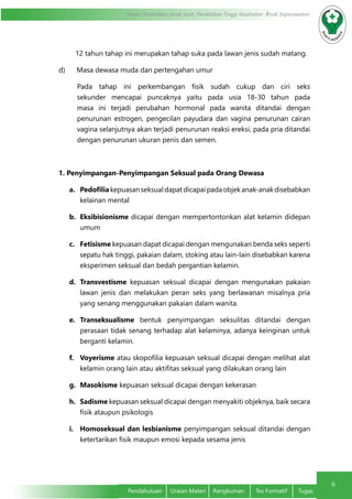 6
Modul Pendidikan Jarak Jauh, Pendidikan Tinggi Kesehatan Prodi Keperawatan
Pendahuluan	 Uraian Materi	 Rangkuman	 Tes Formatif	 Tugas
12 tahun tahap ini merupakan tahap suka pada lawan jenis sudah matang.
d)      Masa dewasa muda dan pertengahan umur
Pada tahap ini perkembangan fisik sudah cukup dan ciri seks
sekunder mencapai puncaknya yaitu pada usia 18-30 tahun pada
masa ini terjadi perubahan hormonal pada wanita ditandai dengan
penurunan estrogen, pengecilan payudara dan vagina penurunan cairan
vagina selanjutnya akan terjadi penurunan reaksi ereksi, pada pria ditandai
dengan penurunan ukuran penis dan semen.
1. Penyimpangan-Penyimpangan Seksual pada Orang Dewasa
a.	 Pedofilia kepuasanseksualdapatdicapaipadaobjekanak-anakdisebabkan 
kelainan mental
b.	 Eksibisionisme dicapai dengan mempertontonkan alat kelamin didepan
umum
c.	 Fetisisme kepuasan dapat dicapai dengan mengunakan benda seks seperti
sepatu hak tinggi, pakaian dalam, stoking atau lain-lain disebabkan karena
eksperimen seksual dan bedah pergantian kelamin.
d.	 Transvestisme kepuasan seksual dicapai dengan mengunakan pakaian
lawan jenis dan melakukan peran seks yang berlawanan misalnya pria
yang senang menggunakan pakaian dalam wanita.
e.	 Transeksualisme bentuk penyimpangan seksulitas ditandai dengan
perasaan tidak senang terhadap alat kelaminya, adanya keinginan untuk
berganti kelamin.
f.	 Voyerisme atau skopofilia kepuasan seksual dicapai dengan melihat alat
kelamin orang lain atau aktifitas seksual yang dilakukan orang lain
g.	 Masokisme kepuasan seksual dicapai dengan kekerasan
h.	 Sadisme kepuasan seksual dicapai dengan menyakiti objeknya, baik secara
fisik ataupun psikologis
i.	 Homoseksual dan lesbianisme penyimpangan seksual ditandai dengan
ketertarikan fisik maupun emosi kepada sesama jenis
 