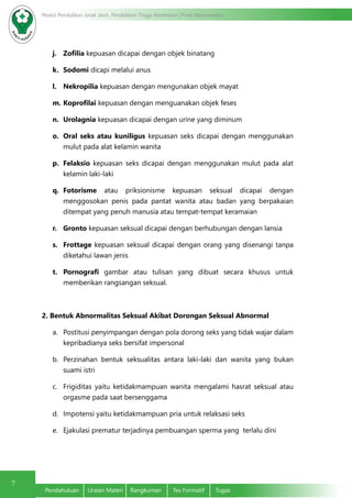 7
Modul Pendidikan Jarak Jauh, Pendidikan Tinggi Kesehatan Prodi Keperawatan
Pendahuluan	 Uraian Materi	 Rangkuman	 Tes Formatif	 Tugas
j.	 Zofilia kepuasan dicapai dengan objek binatang
k.	 Sodomi dicapi melalui anus
l.	 Nekropilia kepuasan dengan mengunakan objek mayat
m.	Koprofilai kepuasan dengan menguanakan objek feses
n.	 Urolagnia kepuasan dicapai dengan urine yang diminum
o.	 Oral seks atau kuniligus kepuasan seks dicapai dengan menggunakan
mulut pada alat kelamin wanita
p.	 Felaksio kepuasan seks dicapai dengan menggunakan mulut pada alat
kelamin laki-laki
q.	 Fotorisme atau priksionisme kepuasan seksual dicapai dengan
menggosokan penis pada pantat wanita atau badan yang berpakaian
ditempat yang penuh manusia atau tempat-tempat keramaian
r.	 Gronto kepuasan seksual dicapai dengan berhubungan dengan lansia
s.	 Frottage kepuasan seksual dicapai dengan orang yang disenangi tanpa
diketahui lawan jenis
t.	 Pornografi gambar atau tulisan yang dibuat secara khusus untuk
memberikan rangsangan seksual.
2. Bentuk Abnormalitas Seksual Akibat Dorongan Seksual Abnormal
a.	 Postitusi penyimpangan dengan pola dorong seks yang tidak wajar dalam
kepribadianya seks bersifat impersonal
b.	 Perzinahan bentuk seksualitas antara laki-laki dan wanita yang bukan
suami istri
c.	 Frigiditas yaitu ketidakmampuan wanita mengalami hasrat seksual atau
orgasme pada saat bersenggama
d.	 Impotensi yaitu ketidakmampuan pria untuk relaksasi seks
e.	 Ejakulasi prematur terjadinya pembuangan sperma yang  terlalu dini
 