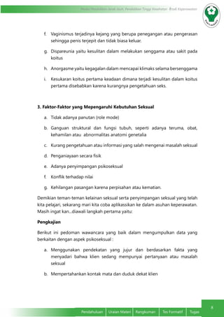 8
Modul Pendidikan Jarak Jauh, Pendidikan Tinggi Kesehatan Prodi Keperawatan
Pendahuluan	 Uraian Materi	 Rangkuman	 Tes Formatif	 Tugas
f.	 Vaginismus terjadinya kejang yang berupa penegangan atau pengerasan
sehingga penis terjepit dan tidak biasa keluar.
g.	 Dispareunia yaitu kesulitan dalam melakukan senggama atau sakit pada
koitus
h.	 Anorgasme yaitu kegagalan dalam mencapai klimaks selama bersenggama
i.	 Kesukaran koitus pertama keadaan dimana terjadi kesulitan dalam koitus
pertama disebabkan karena kurangnya pengetahuan seks.
3. Faktor-Faktor yang Mepengaruhi Kebutuhan Seksual
a.	 Tidak adanya panutan (role mode)
b.	 Ganguan struktural dan fungsi tubuh, seperti adanya teruma, obat,
kehamilan atau abnormalitas anatomi genetalia
c.	 Kurang pengetahuan atau informasi yang salah mengenai masalah seksual
d.	 Penganiayaan secara fisik
e.	 Adanya penyimpangan psikoseksual
f.	 Konflik terhadap nilai
g.	 Kehilangan pasangan karena perpisahan atau kematian.
Demikian teman-teman kelainan seksual serta penyimpangan seksual yang telah
kita pelajari, sekarang mari kita coba aplikassikan ke dalam asuhan keperawatan.
Masih ingat kan...diawali langkah pertama yaitu:
Pengkajian
Berikut ini pedoman wawancara yang baik dalam mengumpulkan data yang
berkaitan dengan aspek psikoseksual :
a.	 Menggunakan pendekatan yang jujur dan berdasarkan fakta yang
menyadari bahwa klien sedang mempunyai pertanyaan atau masalah
seksual
b.	 Mempertahankan kontak mata dan duduk dekat klien
 