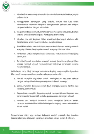 9
Modul Pendidikan Jarak Jauh, Pendidikan Tinggi Kesehatan Prodi Keperawatan
Pendahuluan	 Uraian Materi	 Rangkuman	 Tes Formatif	 Tugas
c.	 Memberikan waktuyangmemadai untukmembahasmasalahseksual,jangan
terburu-buru
d.	 Menggunakan pertanyaan yang terbuka, umum dan luas untuk
mendapatkan informasi mengenai penngetahuan, persepsi dan dampak
penyakit berkaitan dengan seksualitas
e.	 Jangan mendesak klien untuk membicarakan mengenai seksualitas, biarkan
terbuka untuk dibicarakan pada waktu yang akan datang
f.	 Masalah citra diri, kegiatan hidup sehari-hari dan fungsi sebelum sakit
dapat dipakai untuk mulai membahas masalah seksual
g.	 Amati klien selama interaksi, dapat memberikan informasi tentang masalah
apa yang dibahas, begitu pula masalah apa yang dihindari klien.
h.	 Minta klien untuk mengklarifikasi komunikasi verbal dan nonverbal yang
belum jelas
i.	 Berinisiatif untuk membahas masalah seksual berarti menghargai klien
sebagai makhluk seksual, memungkinkan timbulnya pertanyaan tentang
masalah seksual.
Lebih lanjut perlu dikaji berbagai mekanisme koping yang mungkin digunakan
klien untuk mengekspresikan masalah seksualnya, antara lain :
a.	 Fantasi, mungkin digunakan untuk meningkatkan kepuasan seksual
dengan berhayal berhubungan dengan artis favorit misalnya.
b.	 Denial, mungkin digunakan untuk  tidak mengakui adanya konflik  atau
ketidakpuasan seksual.
c.	 Rasionalisasi, mungkin digunakan untuk memperoleh pembenaran atau
penerimaan tentang motif, perilaku, perasaan dan dorongan seksual
d.	 Menarik Diri, mungkin dilakukan untuk mengatasi perasaan lemah,
perasaan ambivalensi terhadap hubungan intim yang belum terselesaikan
secara tuntas.
Teman-teman disini saya berikan beberapa contoh masalah dan tindakan
keperawatan yang dilakukan, yang kami ambil dari tulisan teman di internet.
 