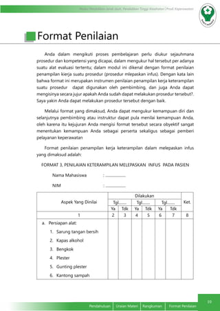 Modul Pendidikan Jarak Jauh, Pendidikan Tinggi Kesehatan Prodi Keperawatan
10
Pendahuluan	 Uraian Materi	 Rangkuman	 Format Penilaian
Format Penilaian
Anda dalam mengikuti proses pembelajaran perlu diukur sejauhmana
prosedur dan kompetensi yang dicapai, dalam mengukur hal tersebut per adanya
suatu alat evaluasi tertentu; dalam modul ini dikenal dengan format penilaian
penampilan kierja suatu prosedur (prosedur mlepaskan infus). Dengan kata lain
bahwa format ini merupakan instrumen penilaian penampilan kerja keterampilan
suatu prosedur dapat digunakan oleh pembimbing, dan juga Anda dapat
mengisinya secara jujur apakah Anda sudah dapat melakukan prosedur tersebut?.
Saya yakin Anda dapat melakukan prosedur tersebut dengan baik.
Melalui format yang dimaksud, Anda dapat mengukur kemampuan diri dan
selanjutnya pembimbing atau instruktur dapat pula menilai kemampuan Anda,
oleh karena itu kejujuran Anda mengisi format tersebut secara obyektif sangat
menentukan kemampuan Anda sebagai perserta sekaligus sebagai pemberi
pelayanan keperawatan
Format penilaian penampilan kerja keterampilan dalam melepaskan infus
yang dimaksud adalah:
FORMAT 3, PENILAIAN KETERAMPILAN MELEPASKAN INFUS PADA PASIEN
Nama Mahasiswa 		 : .....................
NIM 		 : .....................
Aspek Yang Dinilai
Dilakukan
Ket.Tgl........ Tgl........ Tgl........
Ya Tdk Ya Tdk Ya Tdk
1 2 3 4 5 6 7 8
a.	 Persiapan alat:
1.	 Sarung tangan bersih
2.	 Kapas alkohol
3.	 Bengkok
4.	 Plester
5.	 Gunting plester
6.	 Kantong sampah
 