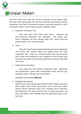 Modul Pendidikan Jarak Jauh, Pendidikan Tinggi Kesehatan Prodi Keperawatan
3
Pendahuluan	 Uraian Materi	 Rangkuman	 Format Penilaian
Uraian Materi
Saya yakin Anda masih ingat dan mampu menjelaskan secara singkat, padat,
dan logis materi pemasangan infus dan tentu saja tidak lepas dengan prosedur
melepaskan infus dalam hubungannya dengan pemenuhan kebutuhan nutrisi
pada pasien. Adapun uraian materi yang perlu dijelaskan adalah:
a.	 Pengertian melepaskan infus
Saya yakin betul Anda masih ingat bukan? mengenai apa
yang dimaksud melepaskan infu?. Mlepaskan infus adalah suatu
proses melepaskan set infus (abocath, botol infus, selang infus) dari
pembuluhdarah vena. Tidak sulit bukan?
b.	 Tujuan
Saya yakin masih hangat ingatan Anda mengenai tujuan melepaskan
infus bukan?. Mari melatih ingatan kita. Adapun tujuan dari pada
melepaskan infus antara lain: membuat pasien lebih nyaman karena
lebih mudah untuk beraktivitas, dan mengganti set infus dengan yang
baru (bila mana pasien masih membutuhkan terapi intravena). Nah, tidak
sulit bukan?
c.	 Indikasi dan kontraindikasi
Apa indikasi dan kontraindikasi melepaskan infus? Melepaskan
infus diindikasikan: pasien tidak membutuhkan terapi intravena lagi,
mengalami flebitis, inflamasi atau tromboflebitis.
Sedangkan kontraindikasi tidak ada.
d.	 Pengkajian keperawatan 							
Apakah Anda masih ingat apa saja yang perlu dikaji? Adapun yang perlu
dikaji adalah: daerah lokasi penutusukan infus: tanda-tanda infeksi,
adanya infiltrasi (rembesan cairan infus), rembesan darah, kebersihan
dan kelembaban. Kaji adanya keluhan nyeri di daerah penusukan rasa
panas, kaji apakan masih terdapat tanda dan gejala kekurangan nutrisi
dan cairan.
 
