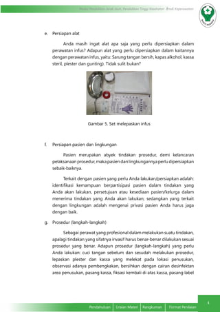 4
Modul Pendidikan Jarak Jauh, Pendidikan Tinggi Kesehatan Prodi Keperawatan
Pendahuluan	 Uraian Materi	 Rangkuman	 Format Penilaian
e.	 Persiapan alat
Anda masih ingat alat apa saja yang perlu dipersiapkan dalam
perawatan infus? Adapun alat yang perlu dipersiapkan dalam kaitannya
dengan perawatan infus, yaitu: Sarung tangan bersih, kapas alkohol, kassa
steril, plester dan gunting). Tidak sulit bukan?
Gambar 5. Set melepaskan infus
f.	 Persiapan pasien dan lingkungan
Pasien merupakan abyek tindakan prosedur, demi kelancaran
pelaksanaan prosedur, maka pasien dan lingkungannya perlu dipersiapkan
sebaik-baiknya.
Terkait dengan pasien yang perlu Anda lakukan/persiapkan adalah:
identifikasi kemampuan berpartisipasi pasien dalam tindakan yang
Anda akan lakukan, persetujuan atau kesediaan pasien/kelurga dalam
menerima tindakan yang Anda akan lakukan; sedangkan yang terkait
dengan lingkungan adalah mengenai privasi pasien Anda harus jaga
dengan baik.
g.	 Prosedur (langkah-langkah)
Sebagai perawat yang profesional dalam melakukan suatu tindakan,
apalagi tindakan yang sifatnya invasif harus benar-benar dilakukan sesuai
prosedur yang benar. Adapun prosedur (langkah-langkah) yang perlu
Anda lakukan: cuci tangan sebelum dan sesudah melakukan prosedur,
lepaskan plester dan kassa yang melekat pada lokasi penusukan,
observasi adanya pembengkakan, bersihkan dengan cairan desinfektan
area penusukan, pasang kassa, fiksasi kembali di atas kassa, pasang label
 