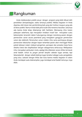 Modul Pendidikan Jarak Jauh, Pendidikan Tinggi Kesehatan Prodi Keperawatan
6
Pendahuluan	 Uraian Materi	 Rangkuman	 Format Penilaian
Anda melaksanakan praktik sesuai dengan program yang telah dibuat oleh
pendidikan (tempat/bagian, waktu lamanya praktik). Melalui kegiatan ini Anda
dipantau oleh dosen dan pembimbing baik yang dari Institusi maupun yang ada
di lahan praktik. Namun Anda tidak perlu kuatir bila menemui kesulitan, solusinya
ada karena Anda tetap didampingi oleh fasilitator. Memasang infus bukan
pekerjaan sederhana, tapi merupakan tindakan invasif dan merupakan suatu
keterampilan tersendiri dalam hubungannya dengan menolong pasien dengan
pemenuhan cairan secara parenteral yang mengalami gangguan pemenuhan
cairan dan elektrolit. Pemenuhan cairan melalui infus sama pentingnya dengan
pemenuhan kebutuhan oksigen kapan terlambat pasien akan meninggal Pokok
pokok bahasan materi meliputi pengertian, persiapan dan prosedur kerja harus
dietahui betul dan diaplikasikan dengan sebagaimana seharusnya. Melepaskan
infus merupakan perbuatan mulia, apalagi bila dilakukan secara ikhlas termasuk
amal ibadah. Untuk itu jangan pernah berpikir sekedar tugas semata, tapi
laksanakanlah dengan sebaik-baiknya tugas tersebut sebagai suatu pengabdian
yang tulus. Lakukan dengan ikhlas dan tulus karena melalui kegiatan ini selain
Anda mendapat suatu keterampilan, juga mendapat amal ibadah tentunya, insya
Allah.
Rangkuman
 