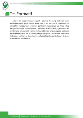 Modul Pendidikan Jarak Jauh, Pendidikan Tinggi Kesehatan Prodi Keperawatan
7
Pendahuluan	 Uraian Materi	 Rangkuman	 Format Penilaian
Adapun tes dapat dilakukan adalah obsevasi langsung pada saat Anda
melakukan praktik pada tatanan klinik, baik di RS maupun di Puskesmas. Tes
formatif ini menggunakan instrumen penilaian berupa ceklys, jadi Anda cukup
mengisi secara jujur format tersebut, tapi format tersebut dapat juga dipakai oleh
pembimbing sebagai alat evaluasi melalui observasi langsung pada saat Anda
melakukan prosedur. Tes ini pada dasarnya mengukur kompentensi yang harus
Anda capai, oleh karena itu melalui modul pada kegiatan pembelajaran tersebut
ini Anda harus dilaksanakan.
Tes Formatif
 