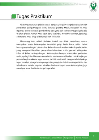 Modul Pendidikan Jarak Jauh, Pendidikan Tinggi Kesehatan Prodi Keperawatan
8
Pendahuluan	 Uraian Materi	 Rangkuman	 Format Penilaian
Anda melaksanakan praktik sesuai dengan program yang telah disusun oleh
pendidikan (tempat/bagian, waktu lamanya praktik). Melalui kegiatan ini Anda
dipantau oleh dosen dan pembimbing baik yang dari Institusi maupun yang ada
di lahan praktik. Namun Anda tidak perlu kuatir bila menemui kesulitan, solusinya
ada karena Anda tetap didampingi oleh fasilitator.
Memasang infus adalah tindakan invasif dan tidak sederhana, namun
merupakan suatu keterampilan tersendiri yang Anda harus miliki dalam
hubungannya dengan pemenuhan kebutuhan cairan dan elektolit pada pasien
yang mengalami kesulitan pemenuhan kebutuhan nutrisi peroral. Melepaskan
infus tak kalah penting dengan keterampilan lainnya merupakan perbuatan
mulia, apalagi bila dilakukan secara ikhlas termasuk amal ibadah. Untuk itu jangan
pernah berpikir sekedar tugas semata, tapi laksanakanlah dengan sebaik-baiknya
tugas tersebut sebagai suatu pengabdian yang tulus. Lakukan dengan ikhlas dan
tulus karena melalui kegiatan ini selain Anda mendapat suatu keterampilan, juga
mendapat amal ibadah tentunya insya Allah.
Tugas Praktikum
 