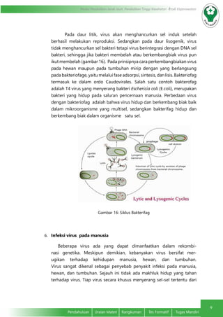 9
Modul Pendidikan Jarak Jauh, Pendidikan Tinggi Kesehatan Prodi Keperawatan
Pendahuluan	 Uraian Materi	 Rangkuman	 Tes Formatif	 Tugas Mandiri
Pada daur litik, virus akan menghancurkan sel induk setelah
berhasil melakukan reproduksi. Sedangkan pada daur lisogenik, virus
tidak menghancurkan sel bakteri tetapi virus berintegrasi dengan DNA sel
bakteri, sehingga jika bakteri membelah atau berkembangbiak virus pun
ikut membelah (gambar 16). Pada prinsipnya cara perkembangbiakan virus
pada hewan maupun pada tumbuhan mirip dengan yang berlangsung
pada bakteriofage, yaitu melalui fase adsorpsi, sintesis, dan lisis. Bakteriofag
termasuk ke dalam ordo Caudovirales. Salah satu contoh bakterofag
adalah T4 virus yang menyerang bakteri Eschericia coli (E.coli), merupakan
bakteri yang hidup pada saluran pencernaan manusia. Perbedaan virus
dengan bakteriofag adalah bahwa virus hidup dan berkembang biak baik
dalam mikroorganisme yang multisel, sedangkan bakterifag hidup dan
berkembang biak dalam organisme satu sel.
Gambar 16: Siklus Bakterifag
6.	 Infeksi virus pada manusia
Beberapa virus ada yang dapat dimanfaatkan dalam rekombi-
nasi genetika. Meskipun demikian, kebanyakan virus bersifat mer-
ugikan terhadap kehidupan manusia, hewan, dan tumbuhan.
Virus sangat dikenal sebagai penyebab penyakit infeksi pada manusia,
hewan, dan tumbuhan. Sejauh ini tidak ada makhluk hidup yang tahan
terhadap virus. Tiap virus secara khusus menyerang sel-sel tertentu dari
 