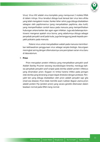 11
Modul Pendidikan Jarak Jauh, Pendidikan Tinggi Kesehatan Prodi Keperawatan
Pendahuluan	 Uraian Materi	 Rangkuman	 Tes Formatif	 Tugas Mandiri
11
Virus). Virus HIV adalah virus kompleks yang rnempunvai 2 molekul RNA
di dalam intinya. Virus tersebut diduga kuat berasal dari virus kera afrika
yang telah mengalami mutasi. Kanker leher rahim juga diduga disebabkan
sebagian oleh papilomavirus (yang menyebabkan papiloma, atau kutil),
yang memperlihatkan contoh kasus pada manusia yang memperlihatkan
hubungan antara kanker dan agen-agen infektan. Juga ada beberapa kon-
troversi mengenai apakah virus borna, yang sebelumnya diduga sebagai
penyebab penyakit saraf pada kuda, juga bertanggung jawab kepada pen-
yakit psikiatris pada manusia.
Potensi virus untuk menyebabkan wabah pada manusia menimbul-
kan kekhawatiran penggunaan virus sebagai senjata biologis. Kecurigaan
meningkat seiring dengan ditemukannya cara penciptaan varian virus baru
di laboratorium.
7.	 Prion
Prion merupakan protein infeksius yang menyebabkan penyakit saraf.
Adalah Stanley Prusiner seorang neurobiologist Amerika, menduga bah-
wa penyebab penyakit saraf scrapie pada domba adalah protein infeksius
yang dinamakan prion. Dugaan ini timbul karena infeksi pada jaringan
otak domba yang terserang scrapie dapat direduksi dengan protease. Pen-
yakit lain yang diduga disebabkan oleh prion adalah penyakit sapi gila
(mad cow disease). Prion tidak memiliki asam nukleat. Bagian utama prion
adalah protein Prp (protein prion) yang secara genetik ditemukan dalam
keadaan normal pada DNA inang normal.
 