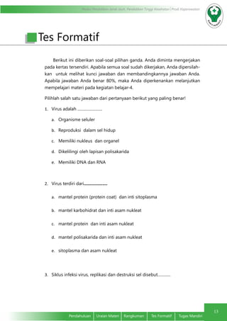 Modul Pendidikan Jarak Jauh, Pendidikan Tinggi Kesehatan Prodi Keperawatan
13
Pendahuluan	 Uraian Materi	 Rangkuman	 Tes Formatif	 Tugas Mandiri
Berikut ini diberikan soal-soal pilihan ganda. Anda diminta mengerjakan
pada kertas tersendiri. Apabila semua soal sudah dikerjakan, Anda dipersilah-
kan untuk melihat kunci jawaban dan membandingkannya jawaban Anda.
Apabila jawaban Anda benar 80%, maka Anda diperkenankan melanjutkan
mempelajari materi pada kegiatan belajar-4.
Pilihlah salah satu jawaban dari pertanyaan berikut yang paling benar!
1.	 Virus adalah .........................
a.	 Organisme seluler
b.	 Reproduksi dalam sel hidup
c.	 Memiliki nukleus dan organel
d.	 Dikelilingi oleh lapisan polisakarida
e.	 Memiliki DNA dan RNA
2.	 Virus terdiri dari...................
a.	 mantel protein (protein coat) dan inti sitoplasma
b.	 mantel karbohidrat dan inti asam nukleat
c.	 mantel protein dan inti asam nukleat
d.	 mantel polisakarida dan inti asam nukleat
e.	 sitoplasma dan asam nukleat
3.	 Siklus infeksi virus, replikasi dan destruksi sel disebut.............
Tes Formatif
 