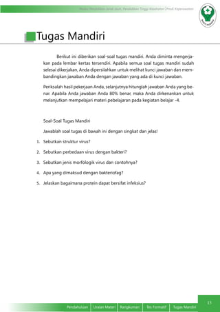 Modul Pendidikan Jarak Jauh, Pendidikan Tinggi Kesehatan Prodi Keperawatan
15
Pendahuluan	 Uraian Materi	 Rangkuman	 Tes Formatif	 Tugas Mandiri
Berikut ini diberikan soal-soal tugas mandiri. Anda diminta mengerja-
kan pada lembar kertas tersendiri. Apabila semua soal tugas mandiri sudah
selesai dikerjakan, Anda dipersilahkan untuk melihat kunci jawaban dan mem-
bandingkan jawaban Anda dengan jawaban yang ada di kunci jawaban.
Periksalah hasil pekerjaan Anda, selanjutnya hitunglah jawaban Anda yang be-
nar. Apabila Anda jawaban Anda 80% benar, maka Anda dirkenankan untuk
melanjutkan mempelajari materi pebelajaran pada kegiatan belajar -4.
Soal-Soal Tugas Mandiri
Jawablah soal tugas di bawah ini dengan singkat dan jelas!
1.	 Sebutkan struktur virus?
2.	 Sebutkan perbedaan virus dengan bakteri?
3.	 Sebutkan jenis morfologik virus dan contohnya?
4.	 Apa yang dimaksud dengan bakteriofag?
5.	 Jelaskan bagaimana protein dapat bersifat infeksius?
Tugas Mandiri
 