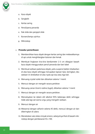 12
Modul Pendidikan Jarak Jauh, Pendidikan Tinggi Kesehatan Prodi Keperawatan
a.	 Kaca obyek
b.	 Sengkelit
c.	 Kertas saring
d.	 Pensil/pena penanda
e.	 Rak slide dan penjepit slide
f.	 Bunsen/lampu spiritus
g.	 Mikroskop
c.	 Prosedur pemeriksaan
1.	 Membersihkan kaca obyek dengan kertas saring dan melewatkannya
di api untuk menghilangkan kotoran dan lemak
2.	 Membuat lingkaran kira-kira berdiameter 2-3 cm dibagian bawah
kaca obyek menggunakan pensil penanda dan beri label
3.	 Membuat sediaan pada kaca obyek, yaitu suspensi bakteri disebarkan
di atas kaca obyek sehingga merupakan lapisan tipis, keringkan, lalu
sediaan ini direkatkan di atas nyala api dua atau tiga kali.
4.	 Menuang crystal violet dan dibiarkan selama 1 menit
5.	 Mencuci dengan air mengalir secara perlahan
6.	 Menuang cairan Gram’s iodine (lugol), dibiarkan selama 1 menit
7.	 Mencuci dengan air mengalir secara perlahan.
8.	 Mencelupkan ke dalam etil alkohol 95% beberapa detik sehingga
tidak ada lagi zat warna ungu yang mengaliri sediaan.
9.	 Mencuci dengan air
10.	Mewarnai dengan safranin selama 45 detik, mencuci dengan air dan
dikeringkan di udara.
11.	Meneteskan satu tetes minyak emersi, selanjutnya lihat di bawah mik-
roskop dengan pembesaran10 x 100.
 