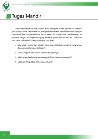 Modul Pendidikan Jarak Jauh, Pendidikan Tinggi Kesehatan Prodi Keperawatan
17
Untuk memperdalam pemahaman anda mengenai materi pewarnaan bakteri/
jamur, kerjakanlah latihan berikut, dengan memberikan penjelasan bebas dengan
bahasa anda sendiri pada lembar kertas tersendiri. Anda dapat membandingkan
jawaban dengan kunci jawaban yang terdapat pada akhir modul ini. Jawablah
soal tugas di bawah ini dengan singkat dan jelas!
1.	 Apa tujuan pewarnaan apusan bakteri dan sebutkan pewarna yang sering
digunakan dalam pemeriksaan?
2.	 Sebutkan jenis pewarnaan menurut tujuannya!
3.	 Jelaskan perbedaan pewarnaan positif dan pewarnaan negatif?
4.	 Jelaskan interpretasi pemeriksaan Gram!
Tugas Mandiri
 