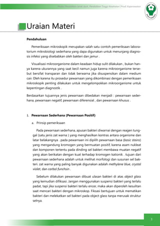 Modul Pendidikan Jarak Jauh, Pendidikan Tinggi Kesehatan Prodi Keperawatan
3
Pendahuluan
Pemeriksaan mikroskopik merupakan salah satu contoh pemeriksaan labora-
torium mikrobiologi sederhana yang dapa digunakan untuk menunjang diagno-
sis infeksi yang disebabkan oleh bakteri dan jamur .
Visualisasi mikroorganisme dalam keadaan hidup sulit dilakukan , bukan han-
ya karena ukurannya yang saat kecil namun juga karena mikroorganisme terse-
but bersifat transparan dan tidak berwarna jika disuspensikan dalam medium
cair. Oleh karena itu prosedur pewarnaan yang dikombinasi dengan pemeriksaan
mikroskopik penting dilakukan untuk mengelompokkan mikroorganisme untuk
kepentingan diagnostik .
Berdasarkan tujuannya jenis pewarnaan dibedakan menjadi : pewarnaan seder-
hana, pewarnaan negatif, pewarnaan diferensial , dan pewarnaan khusus .
1.	 Pewarnaan Sederhana (Pewarnaan Positif)
a.	 Prinsip pemeriksaan
	 Pada pewarnaan sederhana, apusan bakteri diwarnai dengan reagen tung-
gal (satu jenis zat warna ) yang menghasilkan kontras antara organisme dan
latar belakangnya . pada pewarnaan ini dipilih pewarnaan basa (basic stains)
yang mengandung kromogen yang bermuatan positif, karena asam nukleat
dan komponen tertentu pada dinding sel bakteri membawa muatan negatif
yang akan berikatan dengan kuat terhadap kromogen kationik . tujuan dari
pewarnaan sederhana adalah untuk melihat morfologi dan susunan sel bak-
teri. zat warna yang paling banyak digunakan adalah methylene blue, crystal
violet, dan carbol funchsin .
	 Sebelum dilakukan pewarnaan dibuat ulasan bakteri di atas object glass
yang kemudian difiksasi. Jangan menggunakan suspensi bakteri yang terlalu
padat, tapi jika suspensi bakteri terlalu encer, maka akan diperoleh kesulitan
saat mencari bakteri dengan mikroskop. Fiksasi bertujuan untuk mematikan
bakteri dan melekatkan sel bakteri pada object glass tanpa merusak struktur
selnya.
Uraian Materi
 