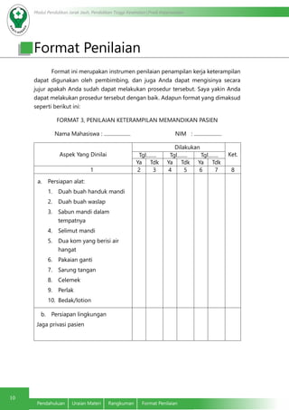 Modul Pendidikan Jarak Jauh, Pendidikan Tinggi Kesehatan Prodi Keperawatan
10
Pendahuluan	 Uraian Materi	 Rangkuman	 Format Penilaian
Format ini merupakan instrumen penilaian penampilan kerja keterampilan
dapat digunakan oleh pembimbing, dan juga Anda dapat mengisinya secara
jujur apakah Anda sudah dapat melakukan prosedur tersebut. Saya yakin Anda
dapat melakukan prosedur tersebut dengan baik. Adapun format yang dimaksud
seperti berikut ini:
FORMAT 3, PENILAIAN KETERAMPILAN MEMANDIKAN PASIEN
Nama Mahasiswa : ..................... NIM : ......................
Aspek Yang Dinilai
Dilakukan
Ket.Tgl........ Tgl........ Tgl........
Ya Tdk Ya Tdk Ya Tdk
1 2 3 4 5 6 7 8
a.	 Persiapan alat:
1.	 Duah buah handuk mandi
2.	 Duah buah waslap
3.	 Sabun mandi dalam
tempatnya
4.	 Selimut mandi
5.	 Dua kom yang berisi air
hangat
6.	 Pakaian ganti
7.	 Sarung tangan
8.	 Celemek
9.	 Perlak
10.	 Bedak/lotion
b.	 Persiapan lingkungan
Jaga privasi pasien
Format Penilaian
 
