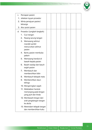 11
Modul Pendidikan Jarak Jauh, Pendidikan Tinggi Kesehatan Prodi Keperawatan
Pendahuluan	 Uraian Materi	 Rangkuman	 Format Penilaian
c.	 Persiapan pasien:
1.	 Jelaskan tujuan prosedur
2.	 Minta persejuan pasien/
keluarga
3.	 Atur posisi pasien
d.	 Prosedur (Langkah-langkah):
1.	 Cuci tangan
2.	 Pasang sarung tangan
3.	 Memasang selimut
manddi sambil
menurunkan selimut
pasien
4.	 Bantu pasien membuka
pakain
5.	 Memasang handuk di
bawah kepala pasien
6.	 Basahi waslap dan basuh
wajah pasien
7.	 Membasuh dan
membersihkan bibir
8.	 Membasuh kelopak mata
9.	 Membersihkan daun
telinga
10.	Mengeringkan wajah
11.	 Meletakkan handuk
memanjang pada lengan
yang jauh dari Anda
12.	Membasahi lengan dari
arah pergelangan tangan
ke aksila
13.	Merendam telapak tangan
dan membersihkan kuku
 