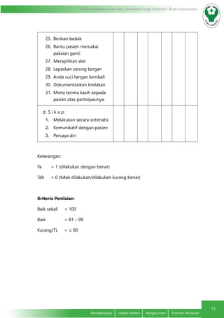13
Modul Pendidikan Jarak Jauh, Pendidikan Tinggi Kesehatan Prodi Keperawatan
Pendahuluan	 Uraian Materi	 Rangkuman	 Format Penilaian
25.	 Berikan bedak
26.	 Bantu pasien memakai
pakaian ganti
27.	 Merapihkan alat
28.	 Lepaskan sarung tangan
29.	 Anda cuci tangan kembali
30.	 Dokumentasikan tindakan
31.	 Minta terima kasih kepada
pasien atas partisipasinya.
d.	S i k a p:
1.	 Melakukan secara sistimatis
2.	 Komunikatif dengan pasien
3.	 Percaya diri
Keterangan:
Ya	 = 1 (dilakukan dengan benar)
Tdk 	 = 0 (tidak dilakukan/dilakukan kurang benar)
Kriteria Penilaian:
Baik sekali	 = 100
Baik		 = 81 – 99
Kurang/TL	 = ≤ 80
 