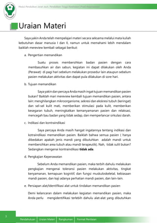 Modul Pendidikan Jarak Jauh, Pendidikan Tinggi Kesehatan Prodi Keperawatan
3
Pendahuluan	 Uraian Materi	 Rangkuman	 Format Penilaian
Saya yakin Anda telah mempelajari materi secara seksama melalui mata kuliah
kebutuhan dasar manusia I dan II, namun untuk memahami lebih mendalam
baiklah mereview kembali sebagai berikut:
a.	 Pengertian memandikan
Suatu proses membersihkan badan pasien dengan cara
membasuhkan air dan sabun, kegiatan ini dapat dilakukan oleh Anda
(Perawat) di pagi hari sebelum melakukan prosedur lain ataupun sebelum
pasien melakukan aktivitas dan dapat pula dilakukan di sore hari.
b.	Tujuan memandikan
Saya yakin dan percaya Anda masih ingat tujuan memandikan pasien
bukan? Baiklah mari mereview kembali tujuan memandikan pasien, antara
lain: menghilangkan mikroorganisme, sekresi dan ekskresi tubuh (keringat)
dan sel-sel kulit mati, memberikan stimulasi pada kulit, memberikan
kesegaran tubuh, meningkatkan kemanyamanan pasien dan relaksasi,
mencegah bau badan yang tidak sedap, dan memperlancar sirkulasi darah.
c.	 Indikasi dan kontraindikasi
Saya percaya Anda masih hangat ingatannya tentang indikasi dan
kotraindikasi memandikan pasien. Baiklah bahwa semua pasien ( hanya
dibedakan apakah jenis mandi yang dibutuhkan adalah mandi untuk
membersihkan area tubuh atau mandi terapeutik). Nah, tidak sulit bukan?
Sedangkan mengenai kontraindikasi tidak ada.
d.	Pengkajian Keperawatan
Sebelum Anda memandikan pasien, maka terbih dahulu melakukan
pengkajian mengenai toleransi pasien melakukan aktivitas, tingkat
kenyamanan, kemapuan kognitif, dan fungsi muskuloskeletal, kebiasaan
mandi pasien, dan kaji adanya perhatian mandi pasien, dan lain-lain.
e.	 Persiapan alat/Identifikasi alat untuk tindakan memandikan pasien
	 Demi kelancaran dalam melakukan kegiatan memandikan pasien, maka
Anda perlu 	 mengidentifikasi terlebih dahulu alat-alat yang dibutuhkan
Uraian Materi
 